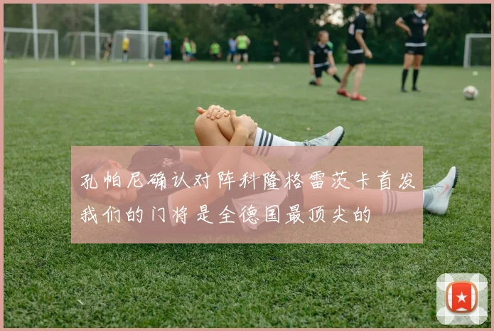 孔帕尼确认对阵科隆格雷茨卡首发我们的门将是全德国最顶尖的