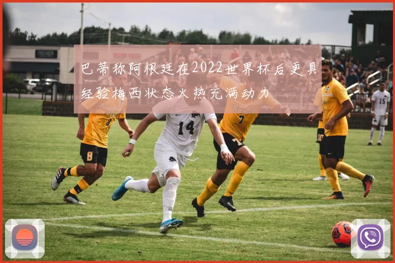 巴蒂称阿根廷在2022世界杯后更具经验梅西状态火热充满动力