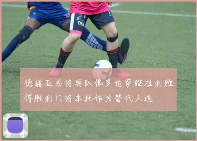 德赫亚或将离队佛罗伦萨瞄准利雅得胜利门将本托作为替代人选