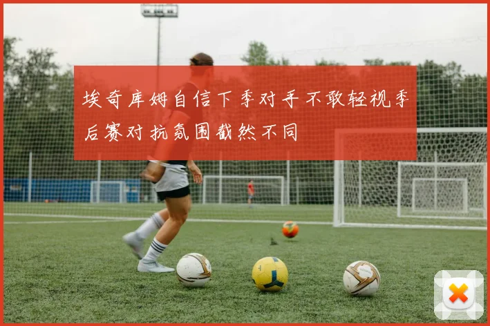 埃奇库姆自信下季对手不敢轻视季后赛对抗氛围截然不同