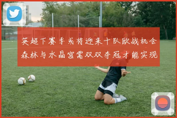 英超下赛季或将迎来十队欧战机会森林与水晶宫需双双夺冠才能实现