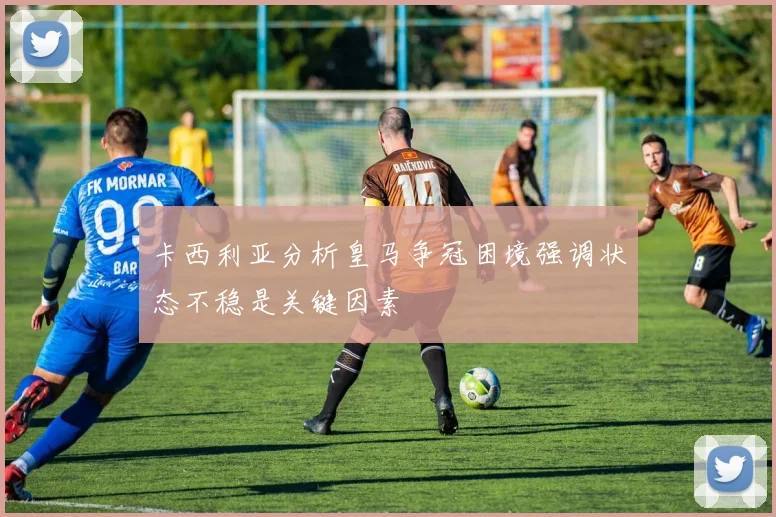 卡西利亚分析皇马争冠困境强调状态不稳是关键因素