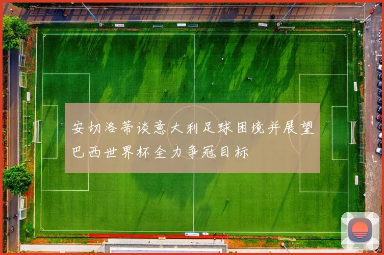 安切洛蒂谈意大利足球困境并展望巴西世界杯全力争冠目标