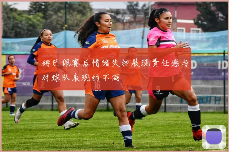 姆巴佩赛后情绪失控展现责任感与对球队表现的不满